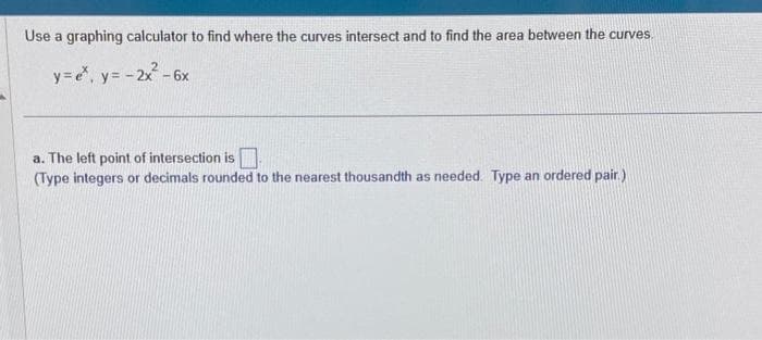 Use a graphing calculator to find where the curves intersect and to find the area between the curves.
y=e*, y = - 2x² - 6x
a. The left point of intersection is
(Type integers or decimals rounded to the nearest thousandth as needed. Type an ordered pair.)