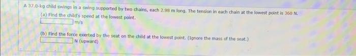 A 37.0-kg child swings in a swing supported by two chains, each 2.98 m long. The tension in each chain at the lowest point is 360 N.
(a) Find the child's speed at the lowest point.
m/s
(b) Find the force exerted by the seat on the child at the lowest point. (Ignore the mass of the seat.)
N (upward)