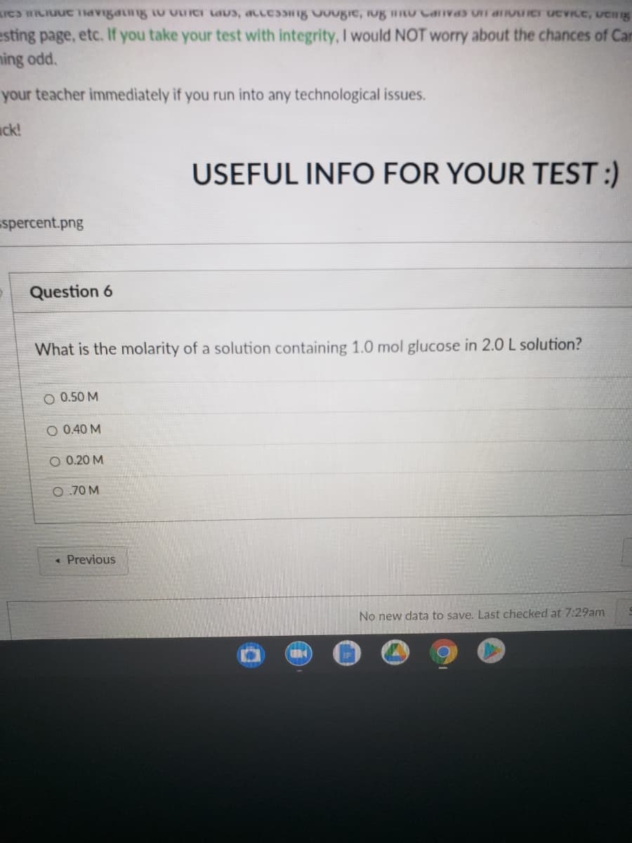 esting page, etc. If you take your test with integrity, I would NOT worry about the chances of Car
ming odd.
your teacher immediately if you run into any technological issues.
ack!
USEFUL INFO FOR YOUR TEST :)
spercent.png
Question 6
What is the molarity of a solution containing 1.0 mol glucose in 2.0 L solution?
O 0.50 M
O 0.40 M
O 0.20 M
O.70 M
« Previous
No new data to save. Last checked at 7:29am
