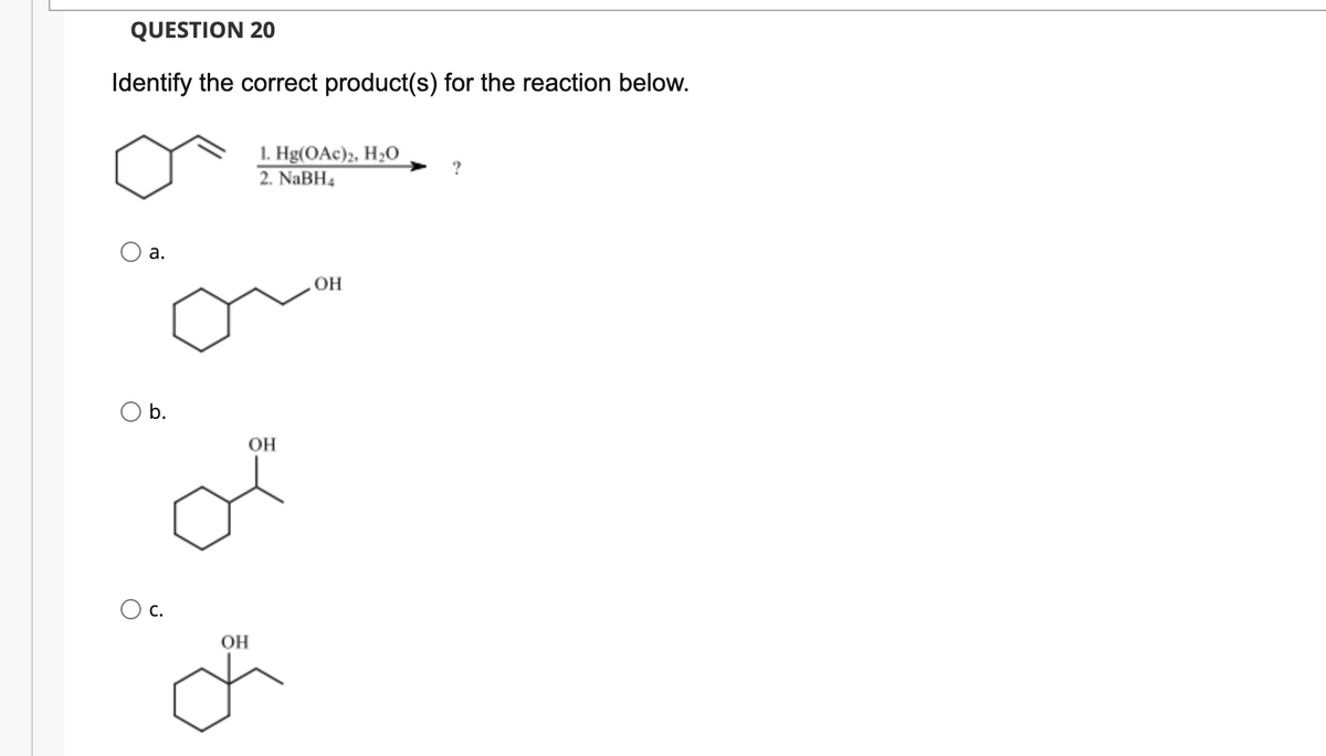 QUESTION 20
Identify the correct product(s) for the reaction below.
1. Hg(OAc)2, H2O
2. NaBH4
?
а.
OH
b.
OH
Ос.
OH
