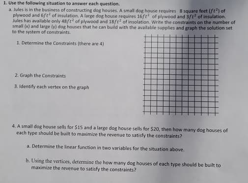 1. Use the following situation to answer each question.
a. Jules is in the business of constructing dog houses. A small dog house requires 8 square feet (ft²) of
plywood and 6ft² of insulation. A large dog house requires 16ft2 of plywood and 3ft² of insulation.
Jules has available only 48ft2 of plywood and 18ft2 of insolation. Write the constraints on the number of
small (x) and large (y) dog houses that he can build with the available supplies and graph the solution set
to the system of constraints.
1. Determine the Constraints (there are 4)
2. Graph the Constraints
3. Identify each vertex on the graph
4. A small dog house sells for $15 and a large dog house sells for $20, then how many dog houses of
each type should be built to maximize the revenue to satisfy the constraints?
a. Determine the linear function in two variables for the situation above.
b. Using the vertices, determine the how many dog houses of each type should be built to
maximize the revenue to satisfy the constraints?