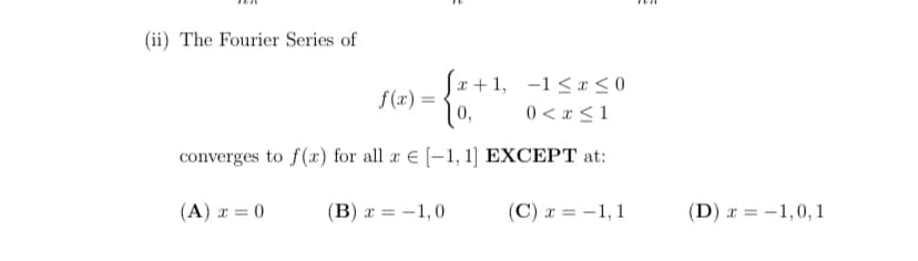 (ii) The Fourier Series of
f(x) =
0,
x + 1, -1< x<0
0 < x < 1
converges to f(x) for all a E [-1, 1] EXCEPT at:
(A) x = 0
(B) x = -1,0
(C) a = -1, 1
(D) x = -1,0,1
