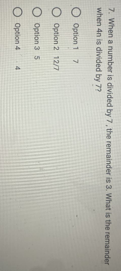7. When a number is divided by 7, the remainder is 3. What is the remainder
when 4n is divided by 7?
O Option 1
O Option 2 12/7
O Option 3 5
O Option 4 4
7