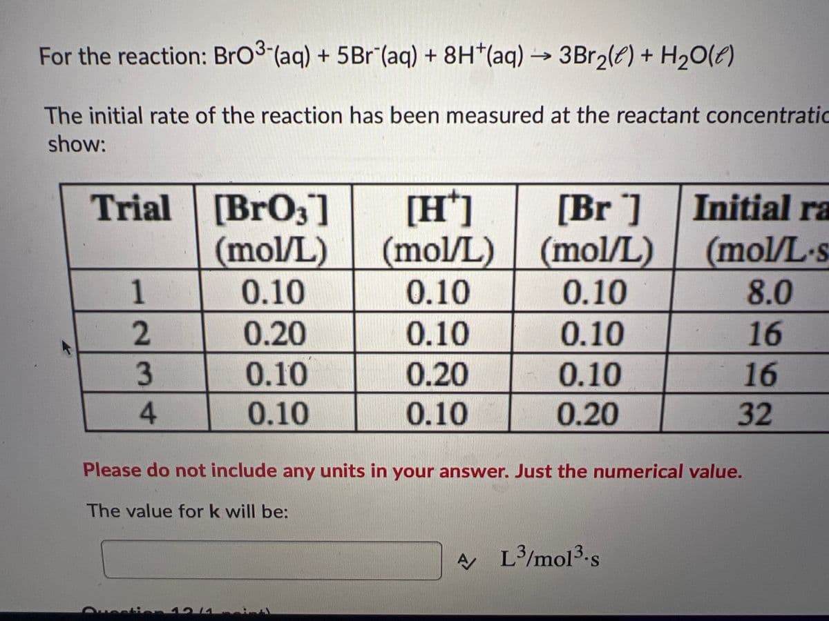 For the reaction: BrO3- (aq) + 5Br (aq) + 8H(aq) → 3Br₂(e) + H₂O(e)
The initial rate of the reaction has been measured at the reactant concentratic
show:
Trial [BrO3]
(mol/L)
0.10
12
3
4
Quest
0.20
0.10
0.10
14
[H*]
(mol/L)
0.10
0.10
0.20
0.10
[Br]
(mol/L)
0.10
0.10
0.10
0.20
Please do not include any units in your answer. Just the numerical value.
The value for k will be:
Initial ra
(mol/L-s
8.0
16
A/L³/mol³.s
16
32