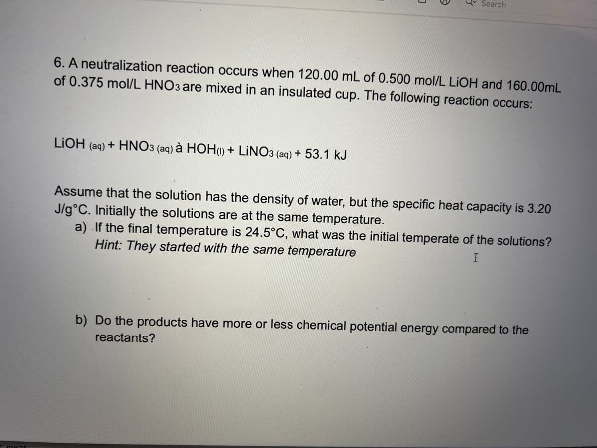 Hear
0
LiOH (aq) + HNO3 (aq) à HOH(1) + LINO3 (aq) + 53.1 kJ
S
3
Search
mol/L LiOH and 160.00mL
6. A neutralization reaction occurs when 120.00 mL of 0.500
of 0.375 mol/L HNO3 are mixed in an insulated cup. The following reaction occurs:
Assume that the solution has the density of water, but the specific heat capacity is 3.20
J/g°C. Initially the solutions are at the same temperature.
a) If the final temperature is 24.5°C, what was the initial temperate of the solutions?
Hint: They started with the same temperature
I
b) Do the products have more or less chemical potential energy compared to the
reactants?