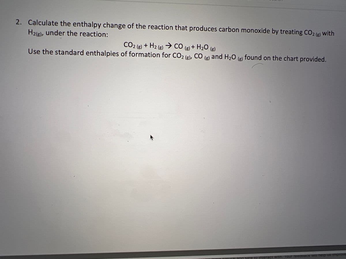 2. Calculate the enthalpy change of the reaction that produces carbon monoxide by treating CO2 (g) with
H2(g), under the reaction:
CO2 (r) + H2 (,) > CO (g) + H2O (a)
Use the standard enthalpies of formation for CO2 (g), CO (g) and H₂O (g) found on the chart provided.
ind sare to interact with. Your Teedpack will help us improve