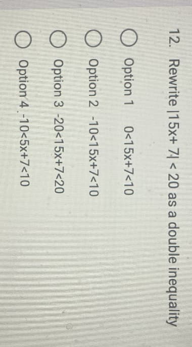 12. Rewrite 15x+ 7 < 20 as a double inequality
Option 1 0<15x+7<10
Option 2 -10<15x+7<10
Option 3 -20<15x+7<20
Option 4 -10<5x+7<10