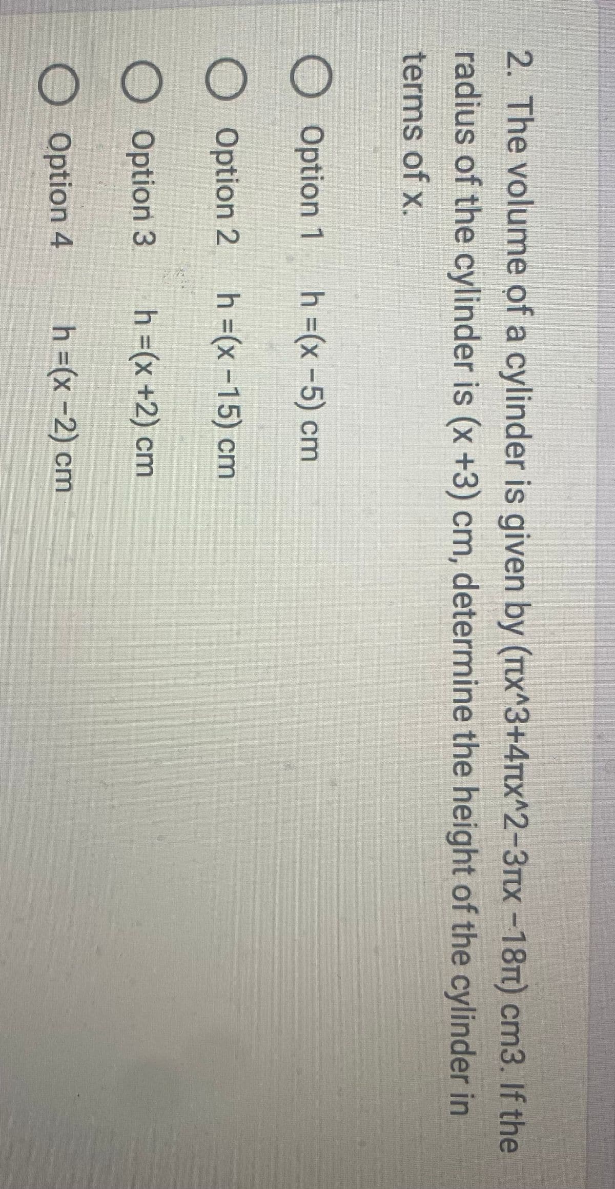 2. The volume of a cylinder is given by (πx^3+4x^2-3x -18π) сm3. If the
radius of the cylinder is (x+3) cm, determine the height of the cylinder in
terms of x.
Option 1 h =(x - 5) cm
O Option 2 h =(x −15) cm
O Option 3
h =(x +2) cm
O Option 4
h =(x-2) cm