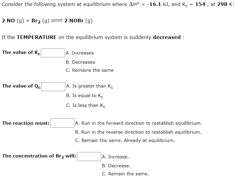 Consider the following system at equilibrium where AH° = -16.1 k), and Kc = 154 , at 298 K:
2 NO (g) + Br2 (g) =2 NOB (g)
If the TEMPERATURE on the equilibrium system is suddenly decreased :
The value of Kc
A. Increases
B. Decreases
C. Remains the same
The value of Qc
A. Is greater than Kc
B. Is equal to K.
C. Is less than Kc
The reaction must:
A. Run in the forward direction to restablish equilibrium.
B. Run in the reverse direction to restablish equilibrium.
C. Remain the same. Already at equilibrium.
The concentration of Br2 will:
A. Increase.
B. Decrease.
C. Remain the same.
