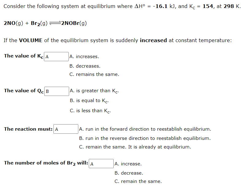 Consider the following system at equilibrium where AH° = -16.1 k), and K. = 154, at 298 K.
2NO(g) + Br2(g) =2NOB1(g)
If the VOLUME of the equilibrium system is suddenly increased at constant temperature:
The value of K. A
A. increases.
B. decreases.
C. remains the same.
The value of Qc B
A. is greater than Kc.
B. is equal to Kc.
C. is less than Kc.
The reaction must: A
A. run in the forward direction to reestablish equilibrium.
B. run in the reverse direction to reestablish equilibrium.
C. remain the same. It is already at equilibrium.
The number of moles of Br2 will: A
A. increase.
B. decrease.
C. remain the same.
