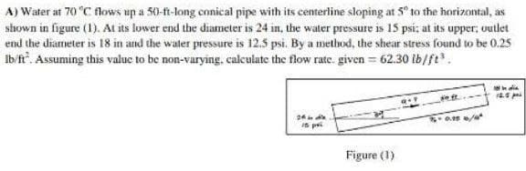 A) Water at 70 °C flows up a 50-ft-long conical pipe with its centerline sloping at 5° to the horizontal, as
shown in figure (1). At its lower end the diameter is 24 in, the water pressure is 15 psi; at its upper; outlet
end the diameter is 18 in and the water pressure is 12.5 psi. By a method, the shear stress found to be 0.25
Ib/ft². Assuming this value to be non-varying, calculate the flow rate. given = 62.30 lb/ft³
In
12.5 p
24h in die
15 pe
3-0.15 /
Figure (1)