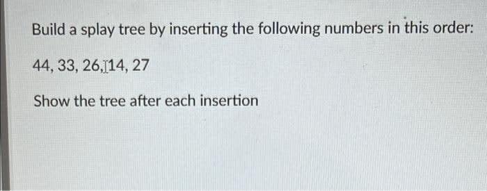 Build a splay tree by inserting the following numbers in this order:
44, 33, 26,14, 27
Show the tree after each insertion
