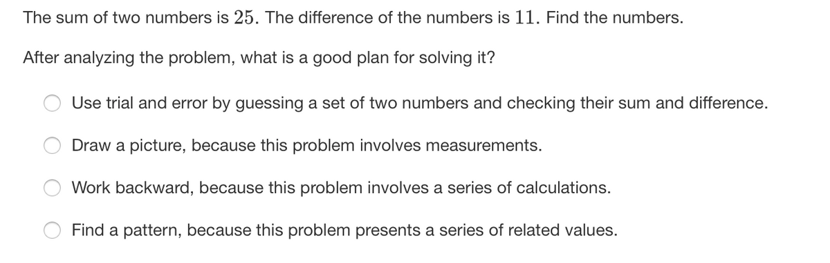 The sum of two numbers is 25. The difference of the numbers is 11. Find the numbers.
After analyzing the problem, what is a good plan for solving it?
Use trial and error by guessing a set of two numbers and checking their sum and difference.
Draw a picture, because this problem involves measurements.
Work backward, because this problem involves a series of calculations.
Find a pattern, because this problem presents a series of related values.
O O
