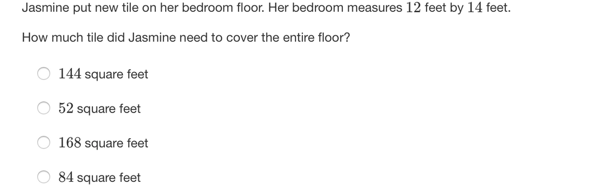 Jasmine put new tile on her bedroom floor. Her bedroom measures 12 feet by 14 feet.
How much tile did Jasmine need to cover the entire floor?
144 square feet
52 square feet
168 square feet
84 square feet
