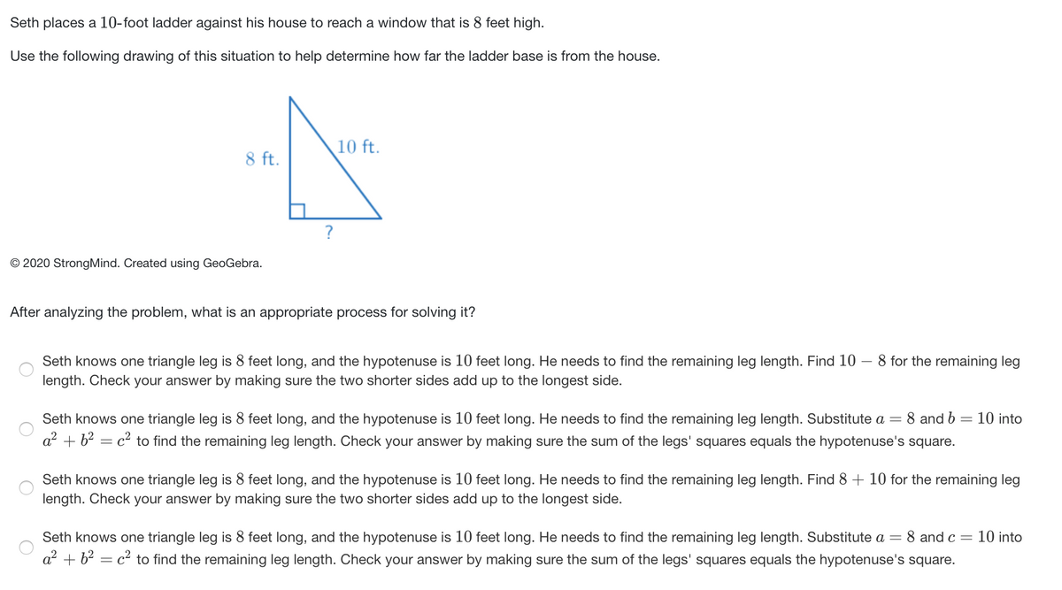 Seth places a 10-foot ladder against his house to reach a window that is 8 feet high.
Use the following drawing of this situation to help determine how far the ladder base is from the house.
10 ft.
8 ft.
?
© 2020 StrongMind. Created using GeoGebra.
After analyzing the problem, what is an appropriate process for solving it?
Seth knows one triangle leg is 8 feet long, and the hypotenuse is 10 feet long. He needs to find the remaining leg length. Find 10 – 8 for the remaining leg
length. Check your answer by making sure the two shorter sides add up to the longest side.
Seth knows one triangle leg is 8 feet long, and the hypotenuse is 10 feet long. He needs to find the remaining leg length. Substitute a =
8 and b = 10 into
a + b? = c² to find the remaining leg length. Check your answer by making sure the sum of the legs' squares equals the hypotenuse's square.
Seth knows one triangle leg is 8 feet long, and the hypotenuse is 10 feet long. He needs to find the remaining leg length. Find 8 + 10 for the remaining leg
length. Check your answer by making sure the two shorter sides add up to the longest side.
Seth knows one triangle leg is 8 feet long, and the hypotenuse is 10 feet long. He needs to find the remaining leg length. Substitute a =
8 and c =
10 into
a? + b? = c² to find the remaining leg length. Check your answer by making sure the sum of the legs' squares equals the hypotenuse's square.
