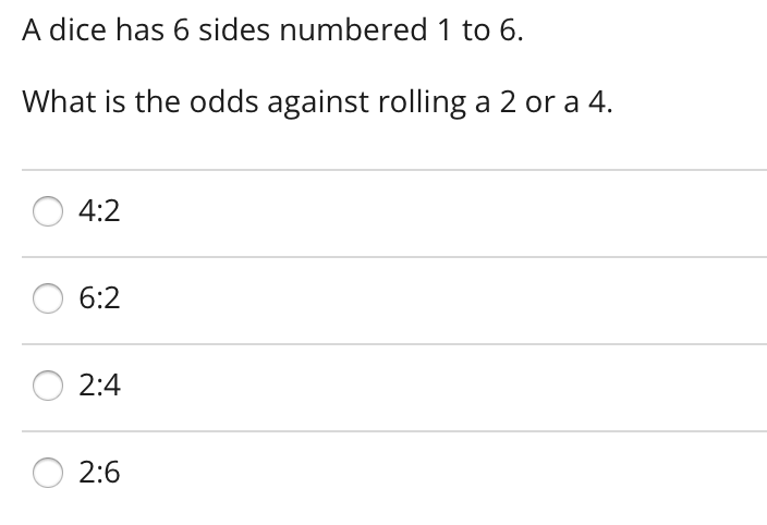 A dice has 6 sides numbered 1 to 6.
What is the odds against rolling a 2 or a 4.
4:2
6:2
2:4
2:6
