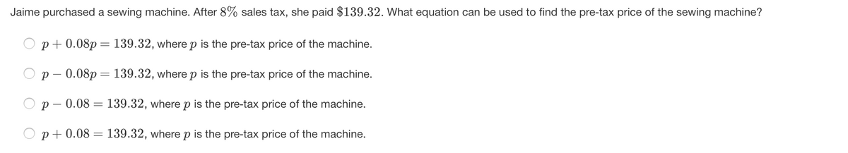 Jaime purchased a sewing machine. After 8% sales tax, she paid $139.32. What equation can be used to find the pre-tax price of the sewing machine?
p+ 0.08p = 139.32, where p is the pre-tax price of the machine.
p – 0.08p = 139.32, where p is the pre-tax price of the machine.
p – 0.08 = 139.32, where p is the pre-tax price of the machine.
p+ 0.08 = 139.32, where p is the pre-tax price of the machine.
