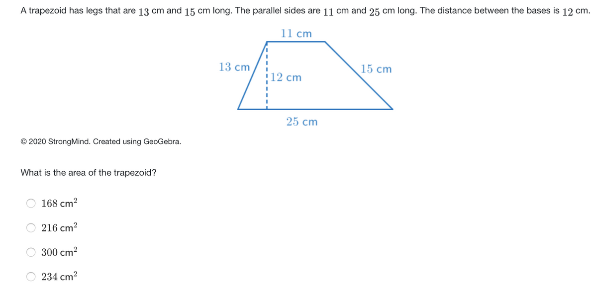 A trapezoid has legs that are 13 cm and 15 cm long. The parallel sides are 11 cm and 25 cm long. The distance between the bases is 12 cm.
11 cm
13 cm
15 cm
12 cm
25 cm
© 2020 StrongMind. Created using GeoGebra.
What is the area of the trapezoid?
168 cm?
216 cm?
300 cm?
234 cm?
