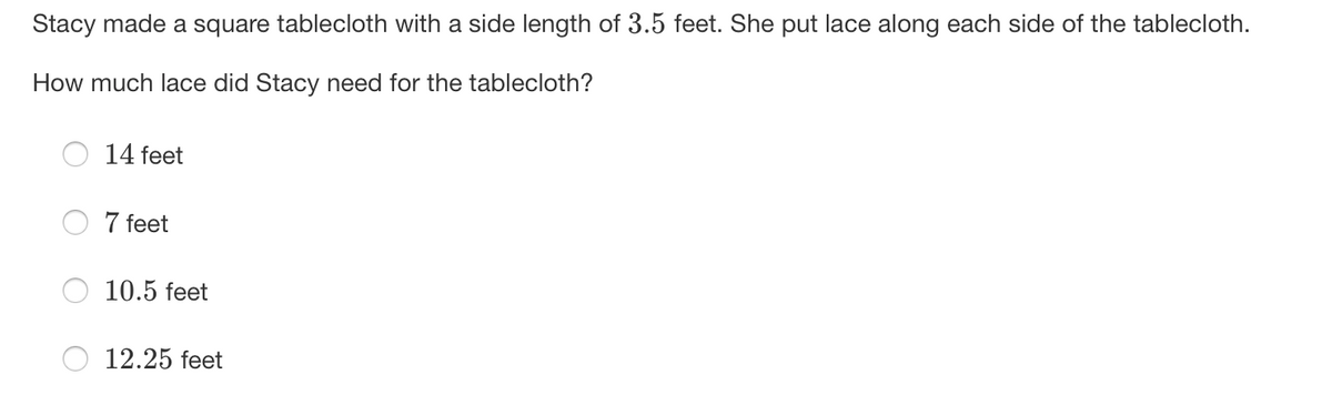 Stacy made a square tablecloth with a side length of 3.5 feet. She put lace along each side of the tablecloth.
How much lace did Stacy need for the tablecloth?
14 feet
7 feet
10.5 feet
12.25 feet
