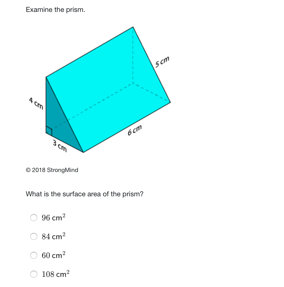 Examine the prism.
5 cm
A cm
6 cm
3 cm
© 2018 StrongMind
What is the surface area of the prism?
96 cm2
84 cm?
60 cm?
108 cm?
