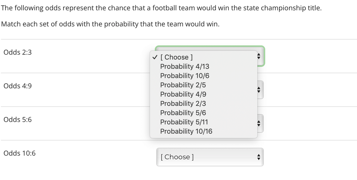 The following odds represent the chance that a football team would win the state championship title.
Match each set of odds with the probability that the team would win.
Odds 2:3
V [ Choose ]
Probability 4/13
Probability 10/6
Probability 2/5
Probability 4/9
Probability 2/3
Probability 5/6
Probability 5/11
Probability 10/16
Odds 4:9
Odds 5:6
Odds 10:6
[Choose]
