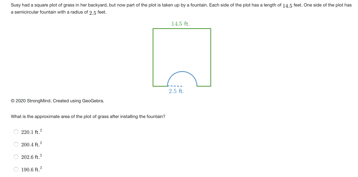 Susy had a square plot of grass in her backyard, but now part of the plot is taken up by a fountain. Each side of the plot has a length of 14.5 feet. One side of the plot has
a semicircular fountain with a radius of 2.5 feet.
14.5 ft.
2.5 ft.
© 2020 StrongMind. Created using GeoGebra.
What is the approximate area of the plot of grass after installing the fountain?
220.1 ft.?
200.4 ft.?
202.6 ft.2
190.6 ft.?
