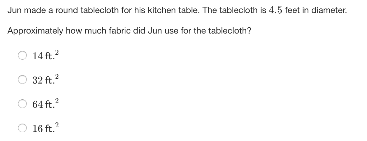 Jun made a round tablecloth for his kitchen table. The tablecloth is 4.5 feet in diameter.
Approximately how much fabric did Jun use for the tablecloth?
14 ft.2
32 ft.?
64 ft.?
16 ft.?
