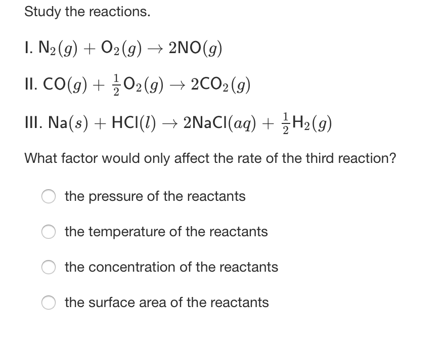 Study the reactions.
I. N2 (g) + O2(g) → 2NO(g)
II. CO(g) + 02(g) → 2CO2 (g)
III. Na(s) + HCI(1) → 2NACI(aq) + H2(g)
What factor would only affect the rate of the third reaction?
the pressure of the reactants
the temperature of the reactants
the concentration of the reactants
the surface area of the reactants
