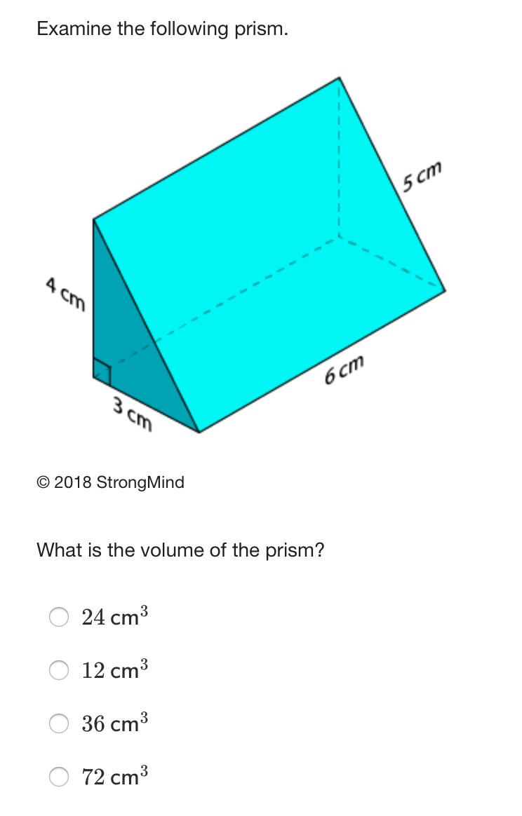 Examine the following prism.
5 cm
A cm
6 cm
3 cm
© 2018 StrongMind
What is the volume of the prism?
24 cm3
12 cm3
36 cm3
72 cm3
