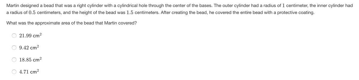 Martin designed a bead that was a right cylinder with a cylindrical hole through the center of the bases. The outer cylinder had a radius of 1 centimeter, the inner cylinder had
a radius of 0.5 centimeters, and the height of the bead was 1.5 centimeters. After creating the bead, he covered the entire bead with a protective coating.
What was the approximate area of the bead that Martin covered?
21.99 cm?
9.42 cm?
18.85 cm?
4.71 cm?
