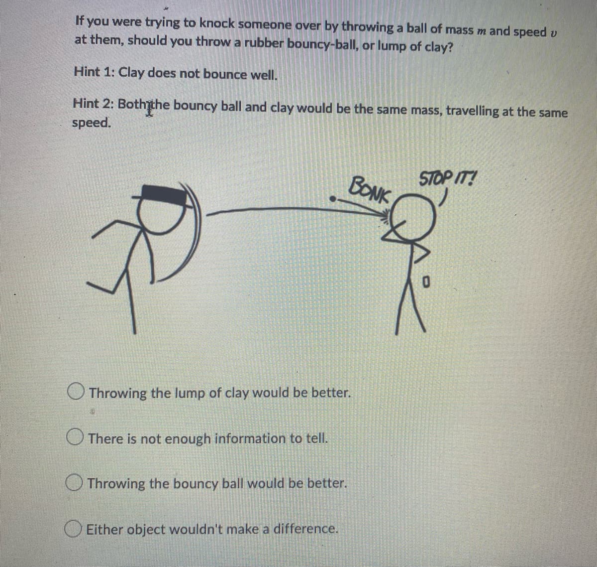 If you were trying to knock someone over by throwing a ball of mass m and speed v
at them, should you throw a rubber bouncy-ball, or lump of clay?
Hint 1: Clay does not bounce well.
Hint 2: Both the bouncy ball and clay would be the same mass, travelling at the same
speed.
R
Throwing the lump of clay would be better.
13
There is not enough information to tell.
Throwing the bouncy ball would be better.
Either object wouldn't make a difference.
BONK
STOP IT!