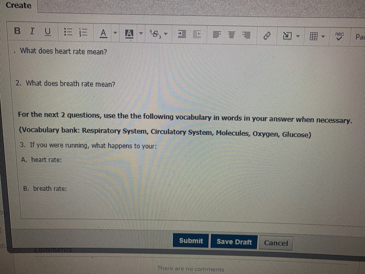 Create
BIUE E
A.
A
s,
ABC
Par
What does heart rate mean?
2. What does breath rate mean?
For the next 2 questions, use the the following vocabulary in words in your answer when necessary.
(Vocabulary bank: Respiratory System, Circulatory System, Molecules, Oxygen, Glucose)
3. If you were running, what happens to your:
A. heart rate:
B. breath rate:
Submit
Save Draft
Cancel
Comments
There are no comments
