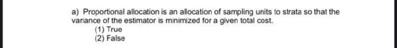 a) Proportional allocation is an allocation of sampling units to strata so that the
variance of the estimator is minimized for a given total cost.
(1) True
(2) False
