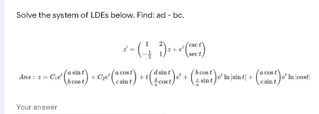 Solve the system of LDES below. Find: ad - bc.
(csc t
z +e'
sec t
a cos t
a cos t
|e* In \cost|
c sint
Ans : = = C;e ) + Cze () ++)e + ( sint)e in sint| +
a sin t
d sin t
le'
Ans : z=
b cos t
c sin t
cos t)
a
Your answer
