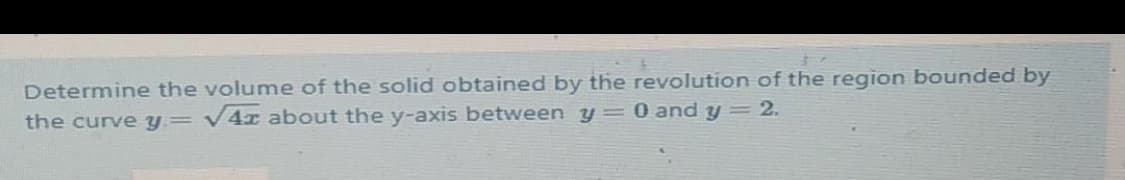 57
Determine the volume of the solid obtained by the revolution of the region bounded by
the curve y= v4x about the y-axis between y= 0 and y = 2.
