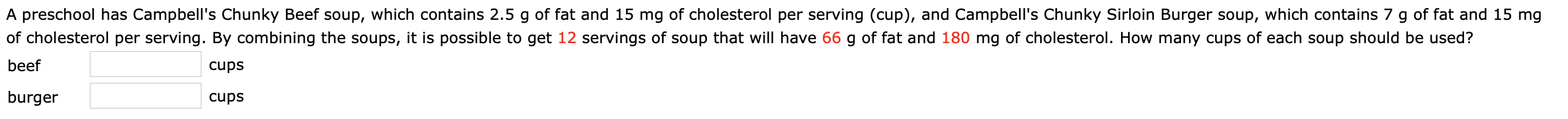 A preschool has Campbell's Chunky Beef soup, which contains 2.5 g of fat and 15 mg of cholesterol per serving (cup), and Campbell's Chunky Sirloin Burger soup, which contains 7 g of fat and 15 mg
of cholesterol per serving. By combining the soups, it is possible to get 12 servings of soup that will have 66 g of fat and 180 mg of cholesterol. How many cups of each soup should be used?
beef
cups
burger
cups
