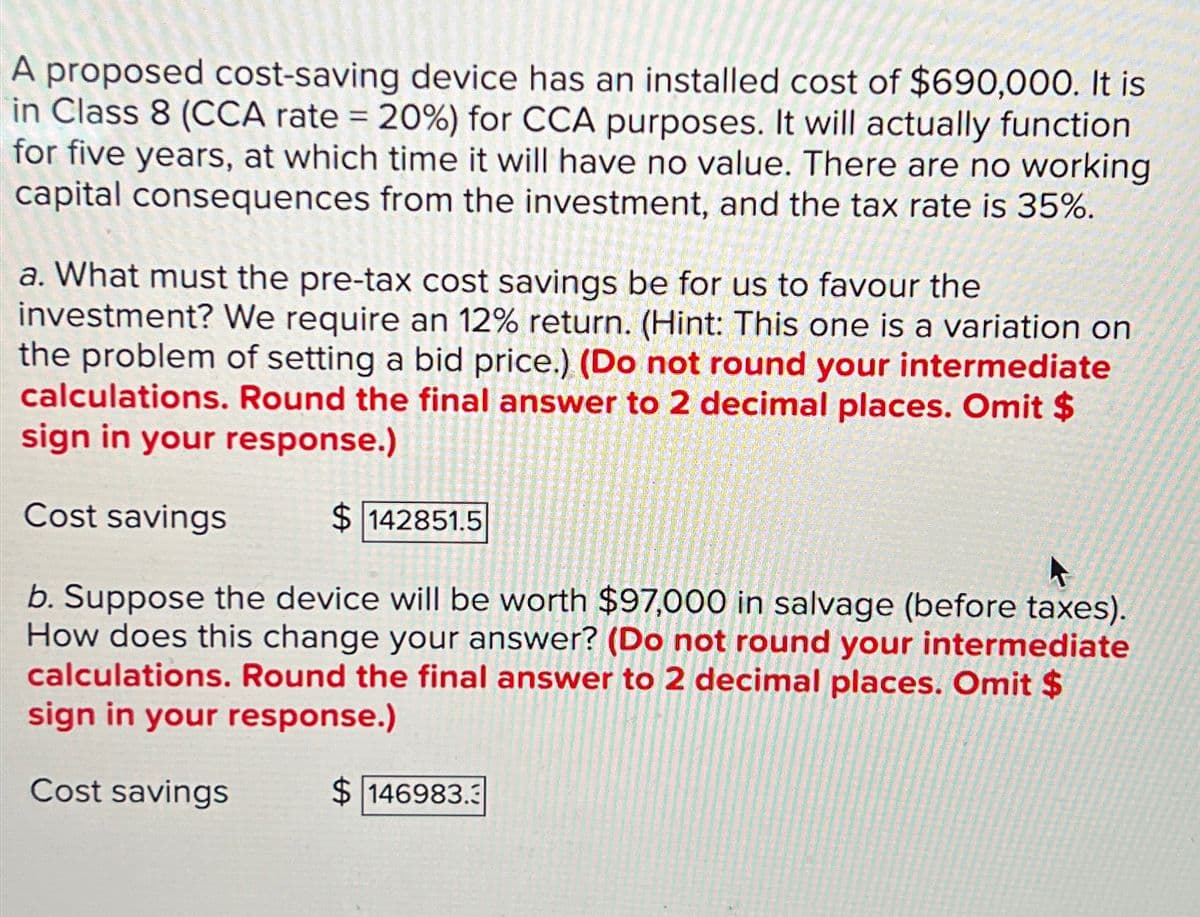 A proposed cost-saving device has an installed cost of $690,000. It is
in Class 8 (CCA rate = 20%) for CCA purposes. It will actually function
for five years, at which time it will have no value. There are no working
capital consequences from the investment, and the tax rate is 35%.
a. What must the pre-tax cost savings be for us to favour the
investment? We require an 12% return. (Hint: This one is a variation on
the problem of setting a bid price.) (Do not round your intermediate
calculations. Round the final answer to 2 decimal places. Omit $
sign in your response.)
Cost savings
$142851.5
b. Suppose the device will be worth $97,000 in salvage (before taxes).
How does this change your answer? (Do not round your intermediate
calculations. Round the final answer to 2 decimal places. Omit $
sign in your response.)
Cost savings
$146983.3