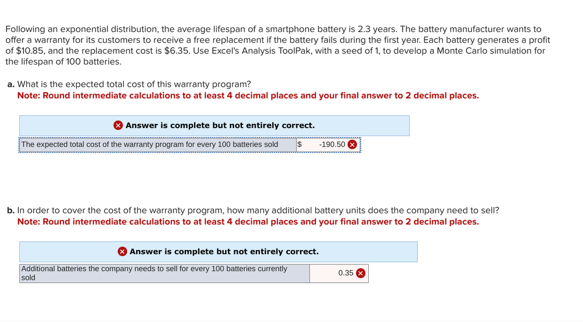 Following an exponential distribution, the average lifespan of a smartphone battery is 2.3 years. The battery manufacturer wants to
offer a warranty for its customers to receive a free replacement if the battery fails during the first year. Each battery generates a profit
of $10.85, and the replacement cost is $6.35. Use Excel's Analysis ToolPak, with a seed of 1, to develop a Monte Carlo simulation for
the lifespan of 100 batteries.
a. What is the expected total cost of this warranty program?
Note: Round intermediate calculations to at least 4 decimal places and your final answer to 2 decimal places.
> Answer is complete but not entirely correct.
The expected total cost of the warranty program for every 100 batteries sold $
-190.50 x
b. In order to cover the cost of the warranty program, how many additional battery units does the company need to sell?
Note: Round intermediate calculations to at least 4 decimal places and your final answer to 2 decimal places.
> Answer is complete but not entirely correct.
Additional batteries the company needs to sell for every 100 batteries currently
sold
0.35 x