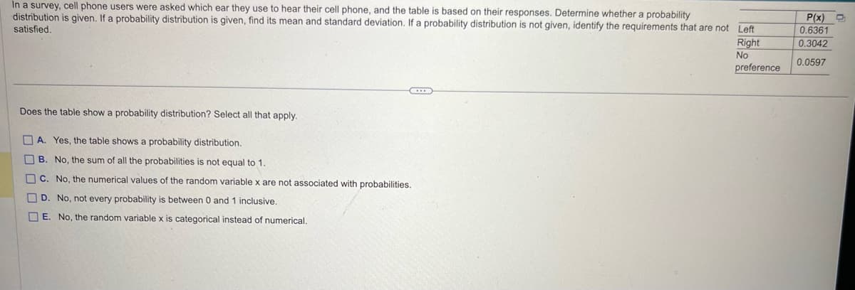 In a survey, cell phone users were asked which ear they use to hear their cell phone, and the table is based on their responses. Determine whether a probability
distribution is given. If a probability distribution is given, find its mean and standard deviation. If a probability distribution is not given, identify the requirements that are not Left
satisfied.
Does the table show a probability distribution? Select all that apply.
ப
Π
A. Yes, the table shows a probability distribution.
B. No, the sum of all the probabilities is not equal to 1.
C. No, the numerical values of the random variable x are not associated with probabilities.
D. No, not every probability is between 0 and 1 inclusive.
E. No, the random variable x is categorical instead of numerical.
P(x)
0.6361
Right
0.3042
No
0.0597
preference