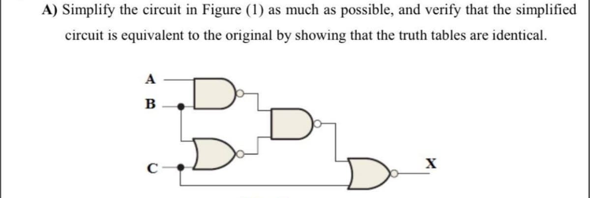 A) Simplify the circuit in Figure (1) as much as possible, and verify that the simplified
circuit is equivalent to the original by showing that the truth tables are identical.
A
B
X
