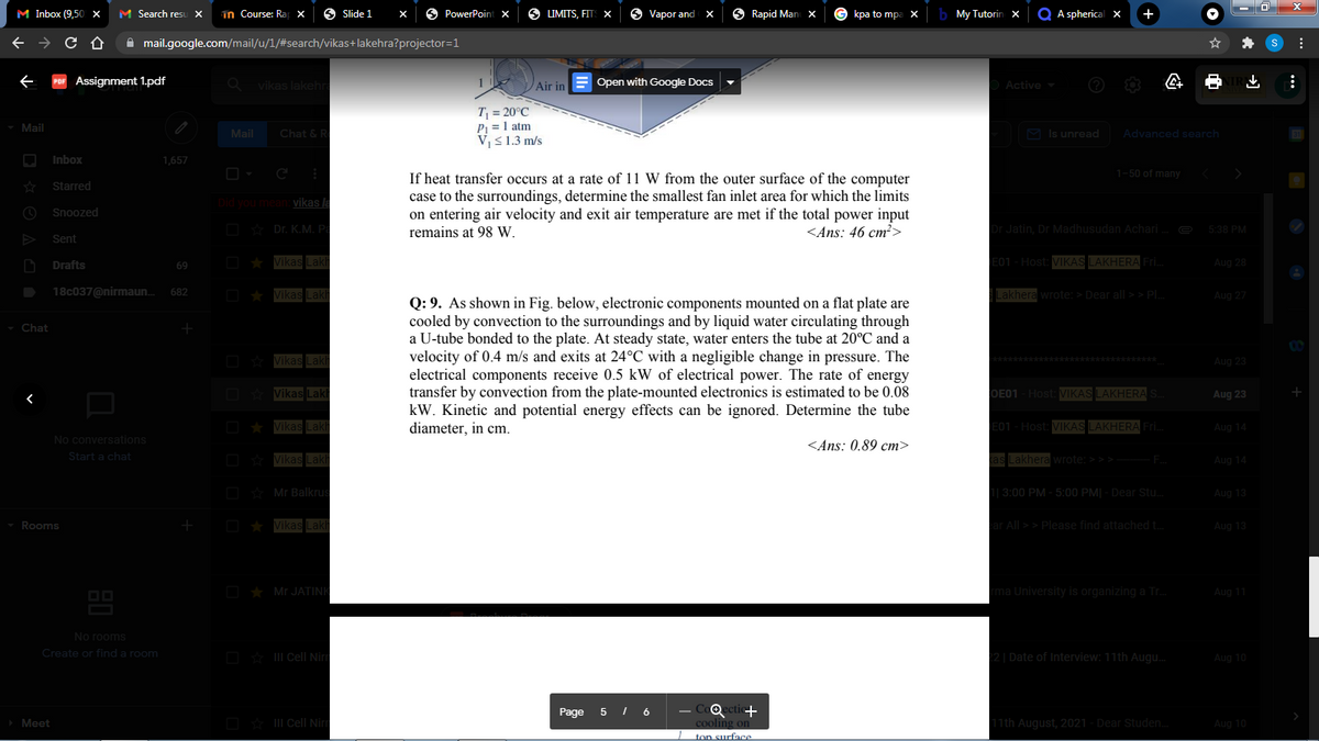 M Inbox (9,50 x
M Search resu X
in Course: Ra x
6 Slide 1
6 PowerPoint x
6 LIMITS, FITS X
Vapor and
Rapid Man x
kpa to mpa
My Tutorin x
Q A spherical x
+
A mail.google.com/mail/u/1/#search/vikas+lakehra?projector=1
Assignment 1.pdf
vikas lakehra
Air in
Open with Google Docs
Active
T = 20°C
P1 = 1 atm
V,<1.3 m/s
Mail
Mail
Chat & R
M Is unread
Advanced search
Inbox
1,657
1-50 of many
If heat transfer occurs at a rate of 11 W from the outer surface of the computer
case to the surroundings, determine the smallest fan inlet area for which the limits
on entering air velocity and exit air temperature are met if the total power input
remains at 98 W.
Starred
Did you mean vikas la
Snoozed
O Dr. K.M. Pa
<Ans: 46 cm²>
Dr Jatin, Dr Madhusudan Achari.
5:38 PM
Sent
Drafts
Vikas Lak
E01-Host: VIKAS LAKHERA Fri.
Aug 28
69
18c037@nirmaun.
682
Vikas Lak
Lakhera wrote: > Dear all >> PL
Aug 27
Q: 9. As shown in Fig. below, electronic components mounted on a flat plate are
cooled by convection to the surroundings and by liquid water circulating through
a U-tube bonded to the plate. At steady state, water enters the tube at 20°C and a
velocity of 0.4 m/s and exits at 24°C with a negligible change in pressure. The
electrical components receive 0.5 kW of electrical power. The rate of energy
transfer by convection from the plate-mounted electronics is estimated to be 0.08
kW. Kinetic and potential energy effects can be ignored. Determine the tube
diameter, in cm.
- Chat
D Vikas Lakh
**********
Aug 23
O Vikas Laki
COE01 -Host: IKAS LAKHERA
Aug 23
D * Vikas Lakh
E01 - Host: VIKAS LAKHERA Fri.
Aug 14
No conversations
<Ans: 0.89 cm>
Start a chat
O Vikas Lakh
kas Lakhera wrote: > > > F
Aug 14
D Mr Balkrus
1| 3:00 PM - 5:00 PM| - Dear Stu.
Aug 13
Rooms
O * Vikas Lakh
ar All >> Please find attached t.
Aug 13
O * Mr JATINK
rma University is organizing a Tr.
Aug 11
No rooms
Create or finda room
O * III Cell Nirm
22| Date of Interview: 11th Augu.
Aug 10
Qectic+
cooling on
ton surface
Page
5 I 6
Meet
O* II Cell Ni
11th August, 2021 - Dear Studen.
Aug 10
