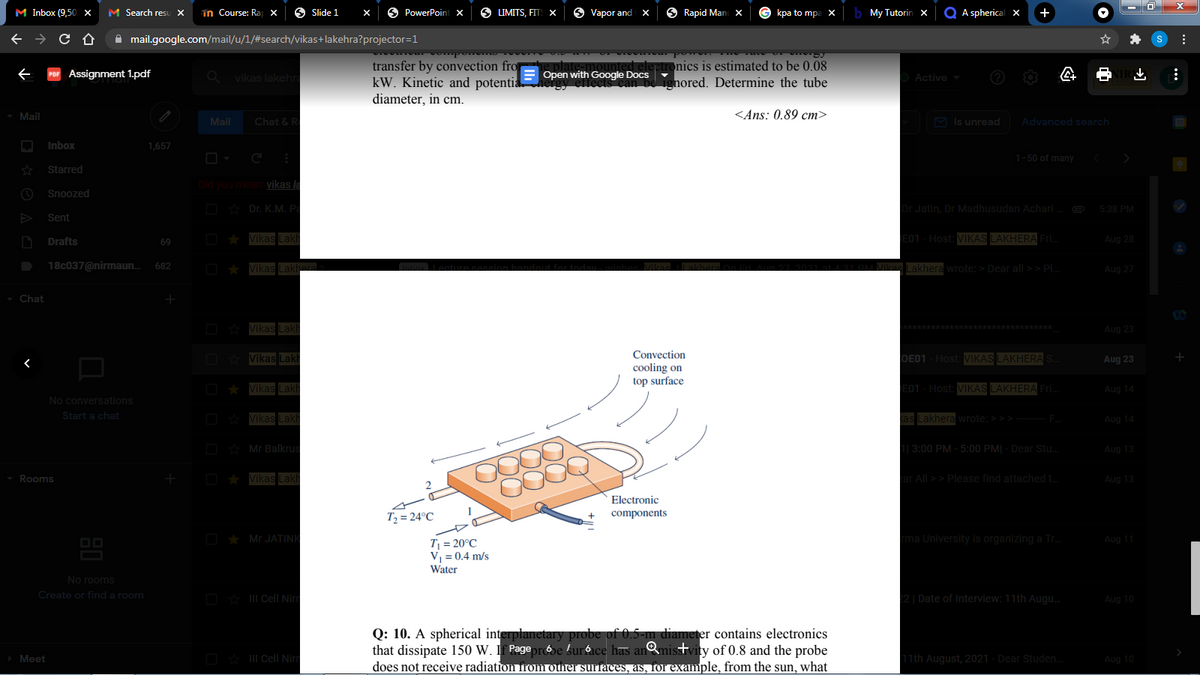 M Inbox (9,50 x
M Search resu X
in Course: Ra x
6 Slide 1
O PowerPointx
S LIMITS, FITS X
Vapor and
S Rapid Man
kpa to mp
b My Tutorin x
Q A spherical x
+
A mail.google.com/mail/u/1/#search/vikas+lakehra?projector=1
Aad ma
transfer by convection fro
kW. Kinetic and potentia
teptronics is estimated to be 0.08
ignored. Determine the tube
Assignment 1.pdf
vikas lakehra
Open with Google Docs
Active
diameter, in cm.
Mail
<Ans: 0.89 cm>
Mail
Chat & R
M Is unread
Advanced search
Inbox
1,657
1-50 of many
Starred
Did you mean vikas la
Snoozed
D Dr. K.M. Pa
Dr Jatin, Dr Madhusudan Achari.
5:38 PM
Sent
Drafts
Vikas Lakh
E01 - Host: VIKAS LAKHERA Fri.
Aug 28
69
18c037@nirmaun.
682
Vikas Lakh
Lakhera wrote: > Dear all >> PL
Aug 27
- Chat
CO
O Vikas Lakh
k****
**********
Aug 23
Convection
O Vikas Laki
OE01 - Host: VIKAS LAKHERA
Aug 23
cooling on
top surface
D * Vikas Lakh
E01 - Host: VIKAS LAKHERA Fri.
Aug 14
No conversations
Start a chat
O Vikas Lakh
kas Lakhera wrote: > > > F.
Aug 14
D Mr Balkrus
1| 3:00 PM - 5:00 PM| - Dear Stu.
Aug 13
Rooms
O * Vikas Lakh
ar All >> Please find attached t.
Aug 13
Electronic
components
T2 = 24°C
O ★ Mr JATINK
rma University is organizing a Tr.
Aug 11
T = 20°C
V = 0.4 m/s
Water
No rooms
Create or finda room
O * II Cell Nirm
22| Date of Interview: 11th Augu.
Aug 10
Q: 10. A spherical interplanetary probe of 0.5-m diameter contains electronics
that dissipate 150 W. If Pegeprbe !urace has anmisstvity of 0.8 and the probe
does not receive radiation from other surfaces, as, for example, from the sun, what
Meet
O* II Cell Ni
11th August, 2021 - Dear Studen.
Aug 10
