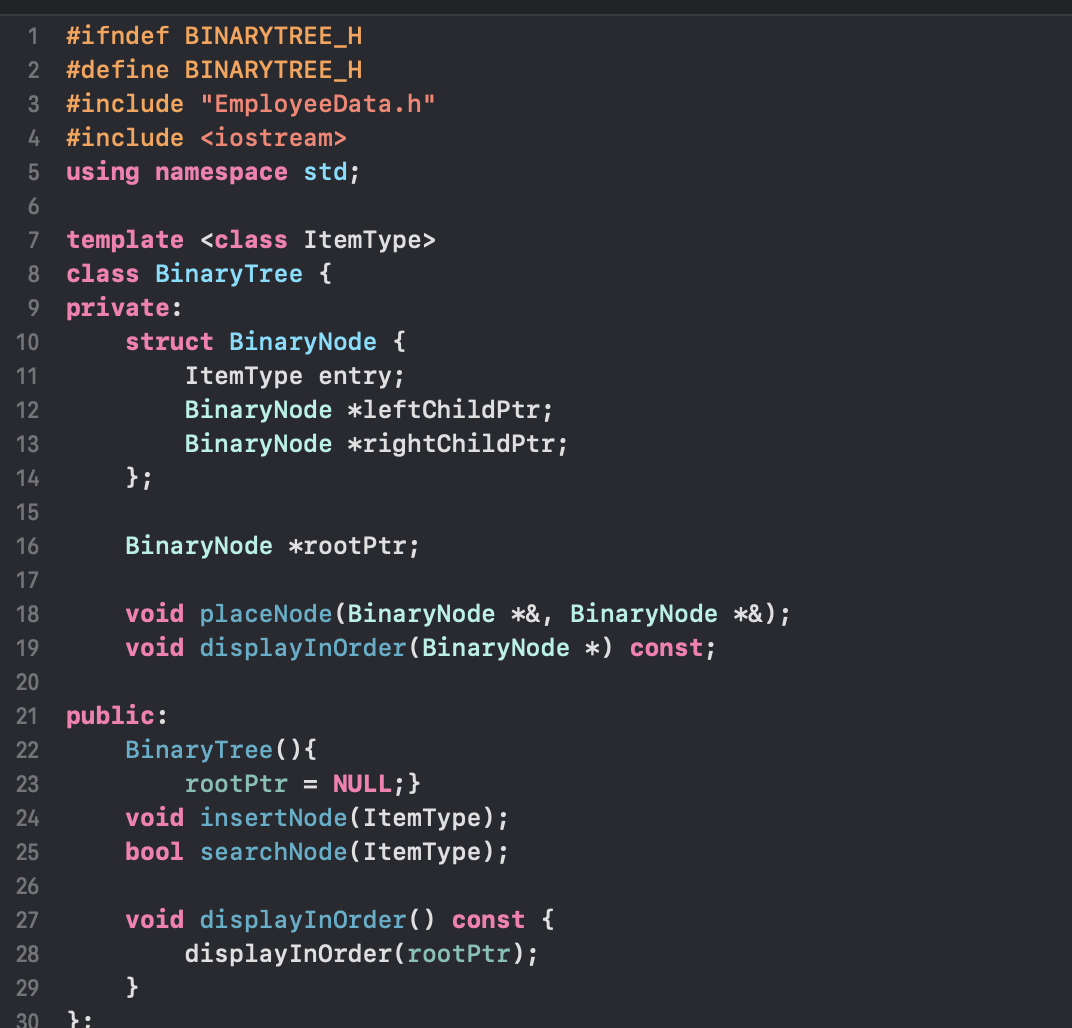 1 #ifndef BINARYTREE_H
2 #define BINARYTREE_H
3 #include "EmployeeData.h"
4#include <iostream>
5 using namespace std;
6
7 template <class ItemType>
8
class Binary Tree {
9 private:
10
11
12
13
14
15
16
17
18
19
20
21
22
23
24
25
26
27
28
29
30
struct BinaryNode {
ItemType entry;
BinaryNode *leftChildPtr;
BinaryNode *rightChildPtr;
};
BinaryNode *rootPtr;
void placeNode(BinaryNode *&, BinaryNode *&);
void display InOrder (BinaryNode *) const;
public:
Binary Tree (){
rootPtr = NULL; }
void insertNode (ItemType);
bool searchNode (ItemType);
void displayInOrder() const {
display InOrder (rootPtr);
}