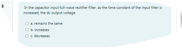 In the capacitor input full-wave rectifier filter, as the time constant of the input filter is
increased, the dc output voltage
a. remains the same
O b. increases
O c. decreases
