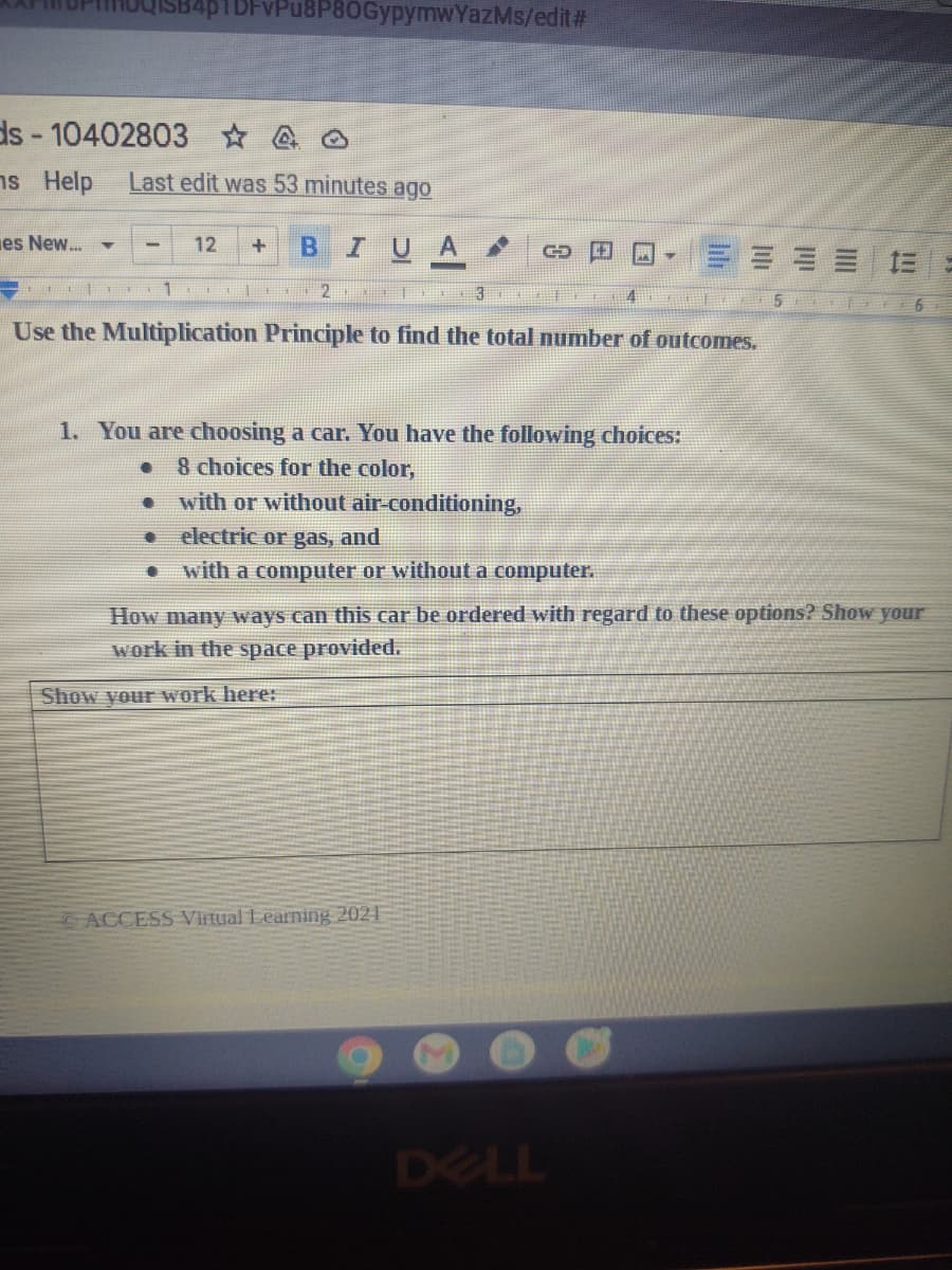 ds-10402803
ns Help
es New... Y
SB4p1DFvPu8P80GypymwYazMs/edit#
40
Last edit was 53 minutes ago
1
1
12 + BIU
|+
2
T
Use the Multiplication Principle to find the total number of outcomes.
CO
1. You are choosing a car. You have the following choices:
● 8 choices for the color,
Show your work here:
with or without air-conditioning,
electric or gas, and
with a computer or without a computer.
ACCESS Virtual Learning 2021
How many ways can this car be ordered with regard to these options? Show your
work in the space provided.
F
DELL