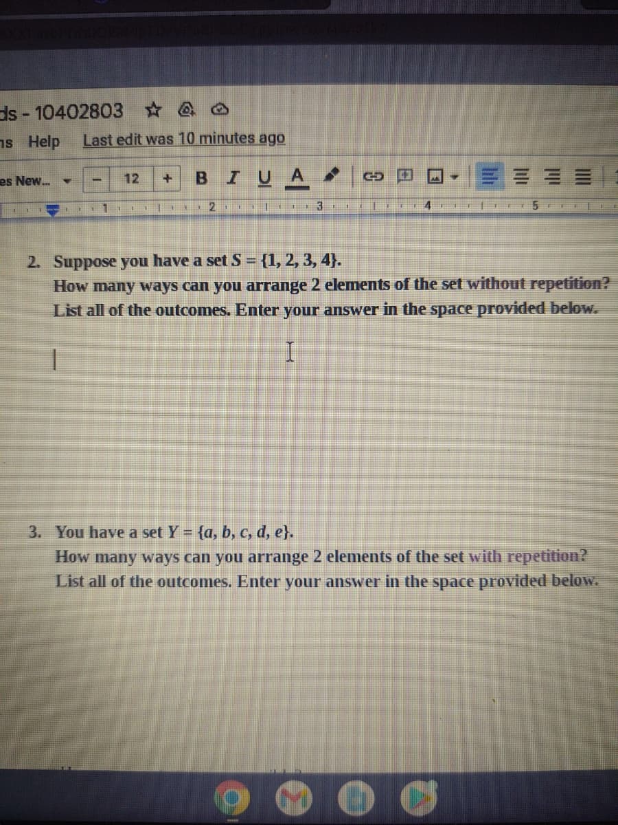 ds-104028034
ns Help Last edit was 10 minutes ago
es New...
▼
-
12 +
P
BI UA
4
GO
2 3
F4
5E
2. Suppose you have a set S = {1, 2, 3, 4).
How many ways can you arrange 2 elements of the set without repetition?
List all of the outcomes. Enter your answer in the space provided below.
3. You have a set Y = {a, b, c, d, e}.
How many ways can you arrange 2 elements of the set with repetition?
List all of the outcomes. Enter your answer in the space provided below.