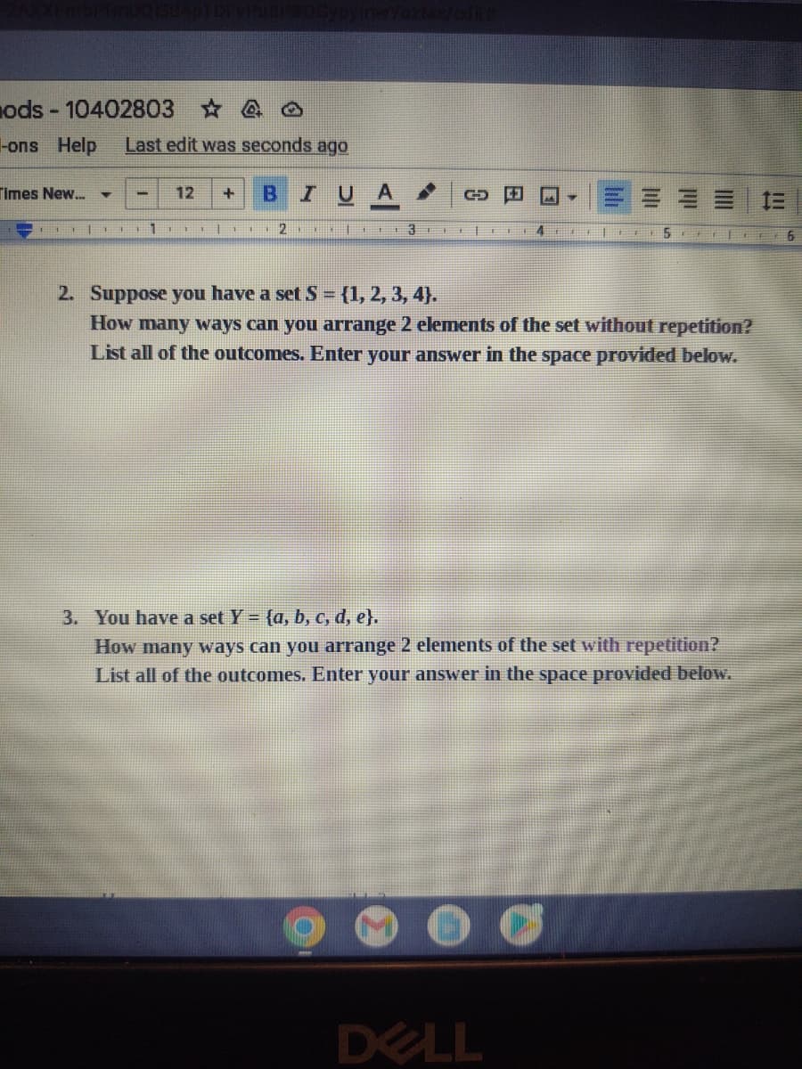 ods-10402803 ☆
-ons Help Last edit was seconds ago
B I U
Times New...
-|
- 12 +
1||
G
23E
C3 M
4
2. Suppose you have a set S = {1, 2, 3, 4).
How many ways can you arrange 2 elements of the set without repetition?
List all of the outcomes. Enter your answer in the space provided below.
DELL
|FF 511
3. You have a set Y = (a, b, c, d, e}.
How many ways can you arrange 2 elements of the set with repetition?
List all of the outcomes. Enter your answer in the space provided below.
00
=
6
