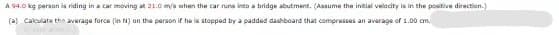 A 94.0 kg person is riding in a car moving at 21.0 m/s when the car runs into a bridge abutment. (Assume the initial velacity is in the positive direction.)
(a) Cakculate thn average force (in N) on the person if he is stopped by a padded dashbeard that compresses an average of 1.00 om.
