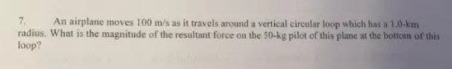 7.
radius. What is the magnitude of the resultant force on the 50-kg pilot of this plane at the bottom of this
loop?
An airplane moves 100 m/s as it travels around a vertical circular loop which has a 1.0-km
