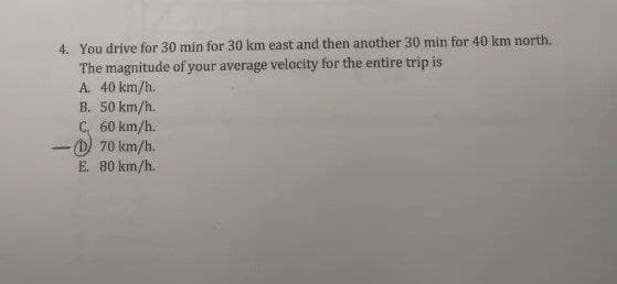 4. You drive for 30 min for 30 km east and then another 30 min for 40 km north.
The magnitude of your average velocity for the entire trip is
A. 40 km/h.
B. 50 km/h.
C. 60 km/h.
D) 70 km/h.
E. 80 km/h.
